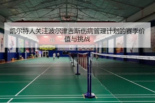 凯尔特人关注波尔津吉斯伤病管理计划的赛季价值与挑战