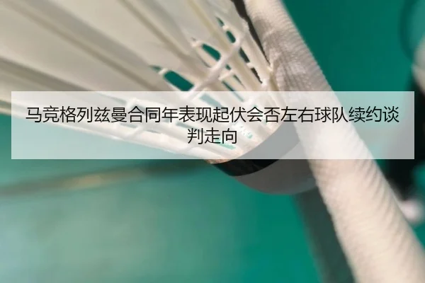 马竞格列兹曼合同年表现起伏会否左右球队续约谈判走向