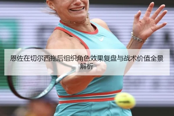 恩佐在切尔西拖后组织角色效果复盘与战术价值全景解析