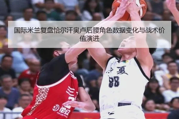 国际米兰复盘恰尔汗奥卢后腰角色数据变化与战术价值演进