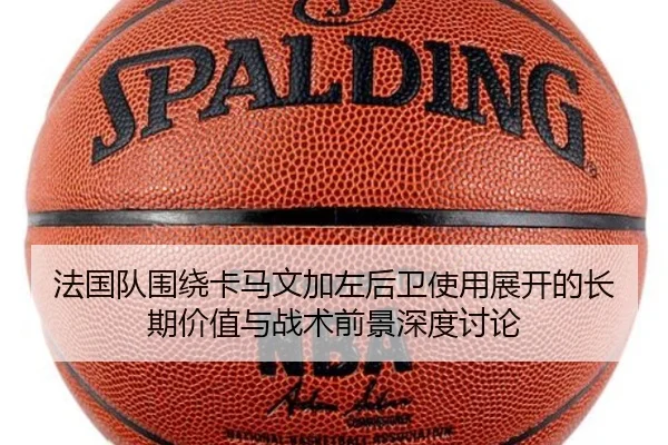 法国队围绕卡马文加左后卫使用展开的长期价值与战术前景深度讨论
