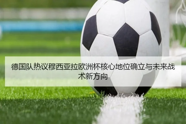 德国队热议穆西亚拉欧洲杯核心地位确立与未来战术新方向
