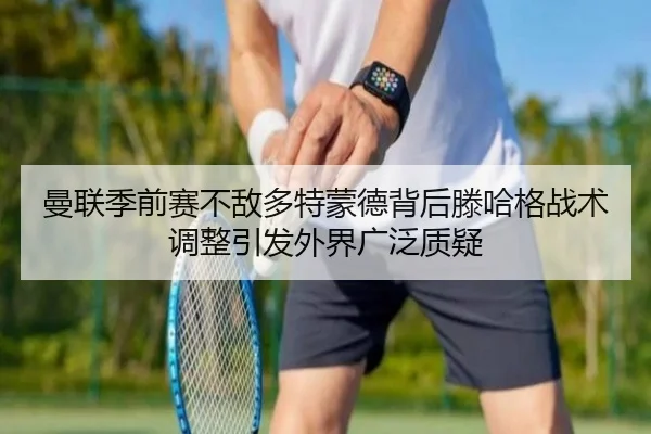 曼联季前赛不敌多特蒙德背后滕哈格战术调整引发外界广泛质疑