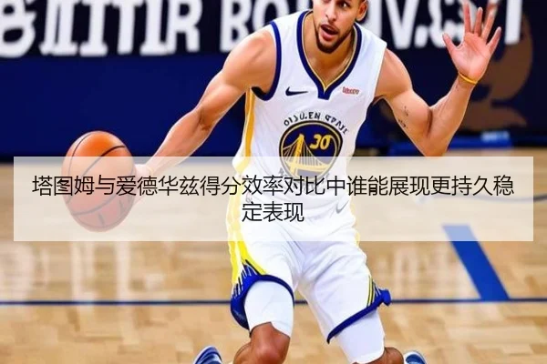 塔图姆与爱德华兹得分效率对比中谁能展现更持久稳定表现